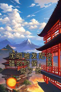 《沈昭被发配边疆的时候，我弃了他》朱鸢鸢沈昭精彩内容在线阅读