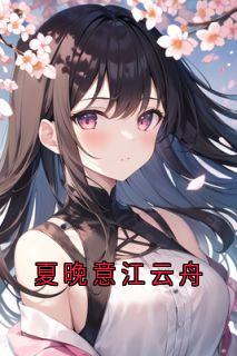 《夏晚意江云舟》小说章节目录免费试读_夏晚意江云舟小说阅读