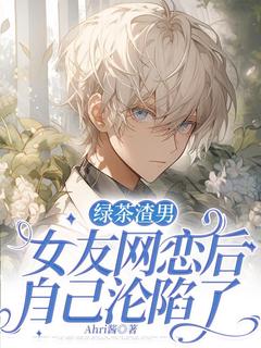 祁阳魏敏绿茶渣男装女友网恋后，自己沦陷了_byAhri酱完整在线阅读